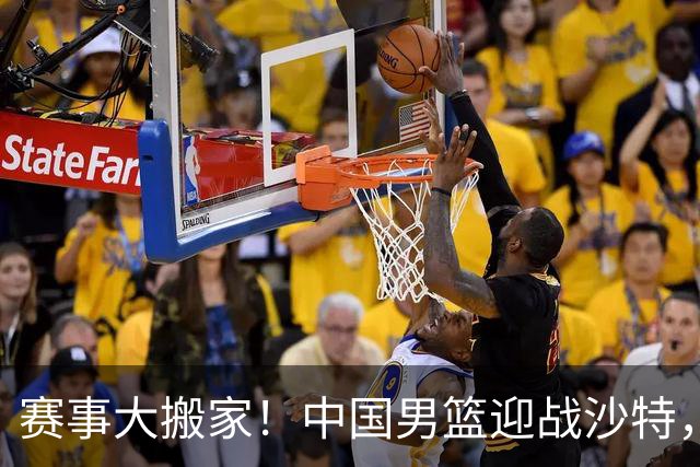 赛事大搬家！中国男篮迎战沙特，如何在众星捧月中脱颖而出？